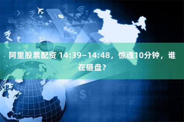 阿里股票配资 14:39—14:48，惊魂10分钟，谁在砸盘？
