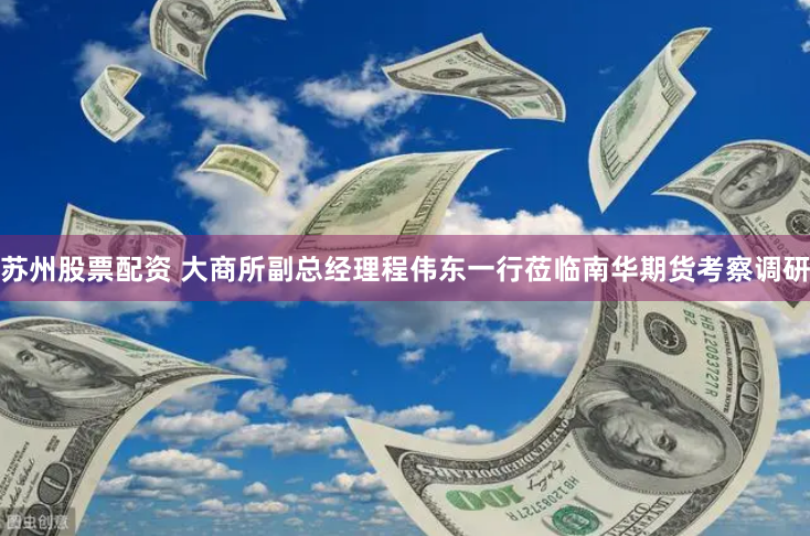 苏州股票配资 大商所副总经理程伟东一行莅临南华期货考察调研