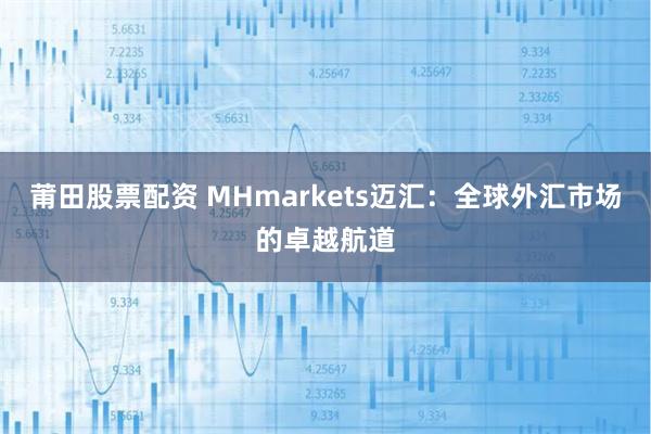 莆田股票配资 MHmarkets迈汇：全球外汇市场的卓越航道