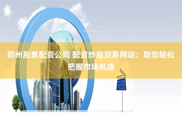 郑州股票配资公司 配资炒股交易网站：助您轻松把握市场机遇