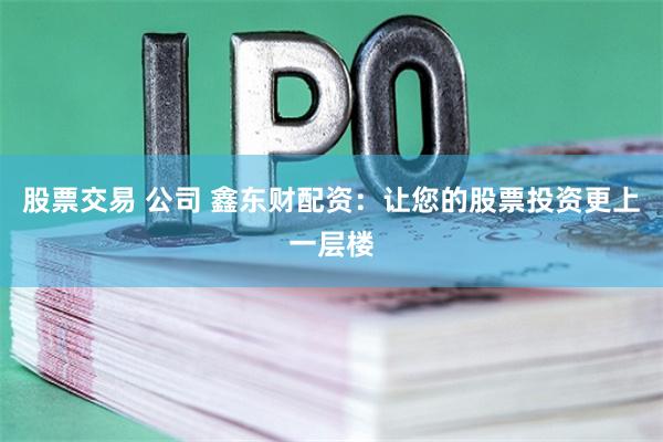 股票交易 公司 鑫东财配资：让您的股票投资更上一层楼