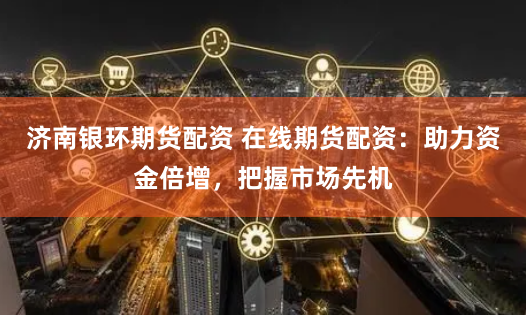 济南银环期货配资 在线期货配资：助力资金倍增，把握市场先机