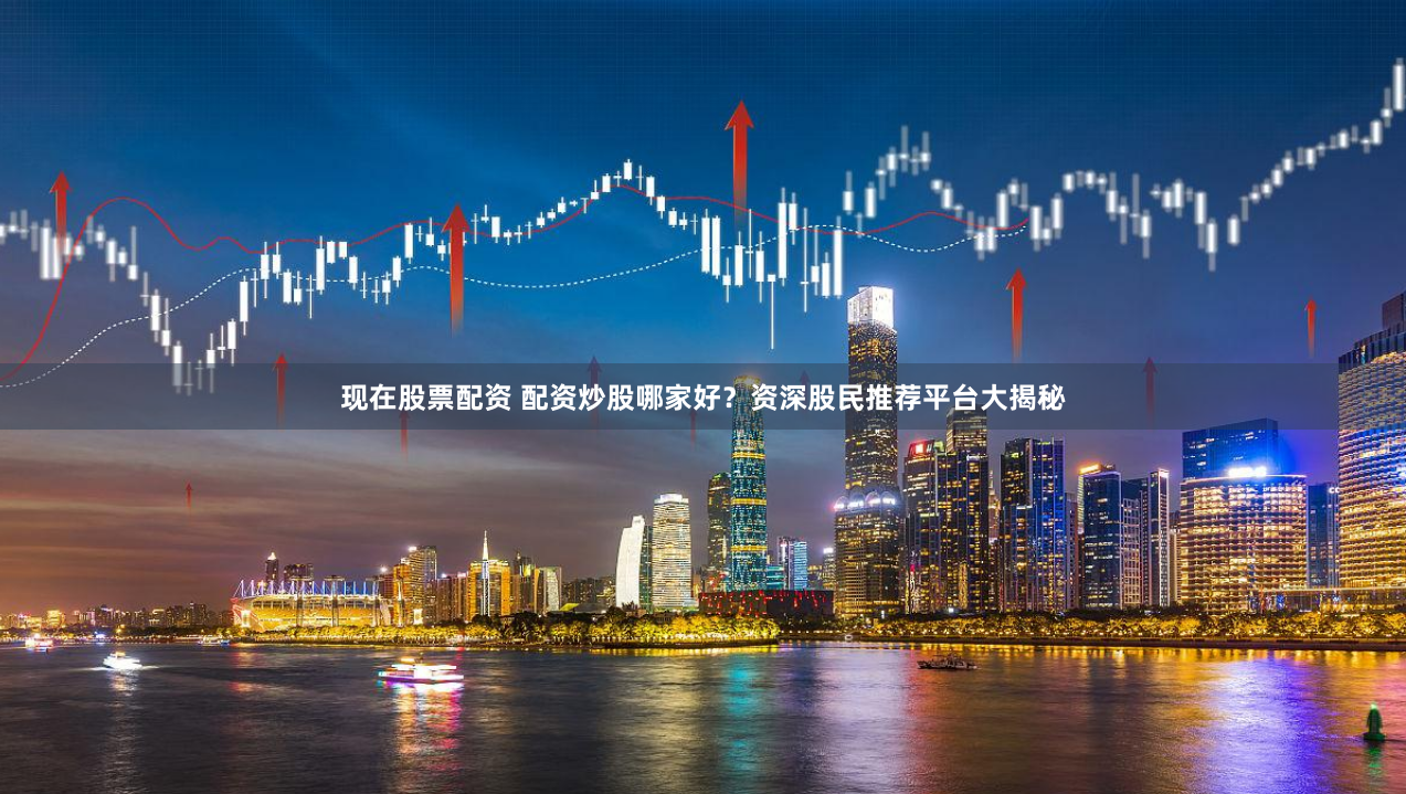 现在股票配资 配资炒股哪家好？资深股民推荐平台大揭秘