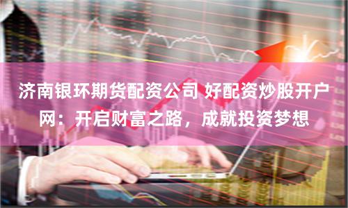 济南银环期货配资公司 好配资炒股开户网：开启财富之路，成就投资梦想